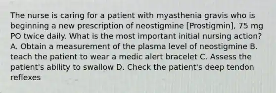 The nurse is caring for a patient with myasthenia gravis who is beginning a new prescription of neostigmine [Prostigmin], 75 mg PO twice daily. What is the most important initial nursing action? A. Obtain a measurement of the plasma level of neostigmine B. teach the patient to wear a medic alert bracelet C. Assess the patient's ability to swallow D. Check the patient's deep tendon reflexes