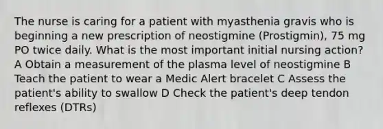 The nurse is caring for a patient with myasthenia gravis who is beginning a new prescription of neostigmine (Prostigmin), 75 mg PO twice daily. What is the most important initial nursing action? A Obtain a measurement of the plasma level of neostigmine B Teach the patient to wear a Medic Alert bracelet C Assess the patient's ability to swallow D Check the patient's deep tendon reflexes (DTRs)