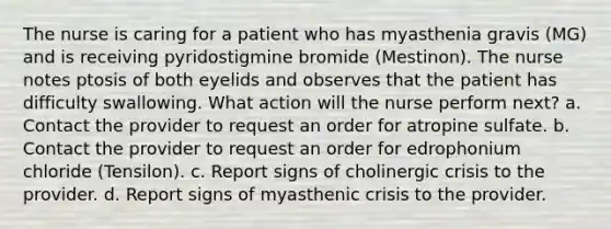 The nurse is caring for a patient who has myasthenia gravis (MG) and is receiving pyridostigmine bromide (Mestinon). The nurse notes ptosis of both eyelids and observes that the patient has difficulty swallowing. What action will the nurse perform next? a. Contact the provider to request an order for atropine sulfate. b. Contact the provider to request an order for edrophonium chloride (Tensilon). c. Report signs of cholinergic crisis to the provider. d. Report signs of myasthenic crisis to the provider.