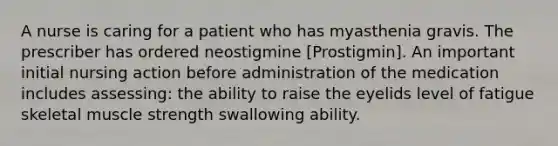 A nurse is caring for a patient who has myasthenia gravis. The prescriber has ordered neostigmine [Prostigmin]. An important initial nursing action before administration of the medication includes assessing: the ability to raise the eyelids level of fatigue skeletal muscle strength swallowing ability.