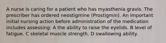 A nurse is caring for a patient who has myasthenia gravis. The prescriber has ordered neostigmine (Prostigmin). An important initial nursing action before administration of the medication includes assessing: A the ability to raise the eyelids. B level of fatigue. C skeletal muscle strength. D swallowing ability.