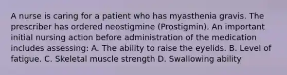 A nurse is caring for a patient who has myasthenia gravis. The prescriber has ordered neostigmine (Prostigmin). An important initial nursing action before administration of the medication includes assessing: A. The ability to raise the eyelids. B. Level of fatigue. C. Skeletal muscle strength D. Swallowing ability