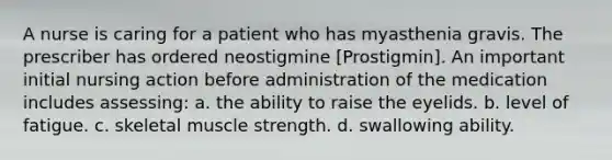 A nurse is caring for a patient who has myasthenia gravis. The prescriber has ordered neostigmine [Prostigmin]. An important initial nursing action before administration of the medication includes assessing: a. the ability to raise the eyelids. b. level of fatigue. c. skeletal muscle strength. d. swallowing ability.