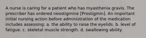 A nurse is caring for a patient who has myasthenia gravis. The prescriber has ordered neostigmine [Prostigmin]. An important initial nursing action before administration of the medication includes assessing: a. the ability to raise the eyelids. b. level of fatigue. c. skeletal muscle strength. d. swallowing ability