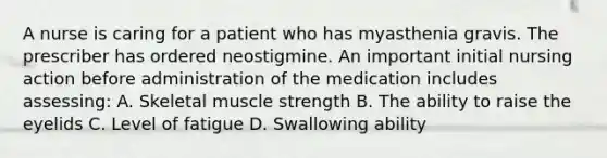 A nurse is caring for a patient who has myasthenia gravis. The prescriber has ordered neostigmine. An important initial nursing action before administration of the medication includes assessing: A. Skeletal muscle strength B. The ability to raise the eyelids C. Level of fatigue D. Swallowing ability