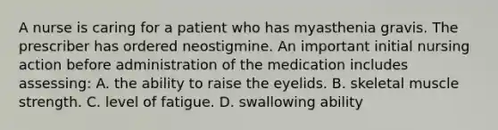 A nurse is caring for a patient who has myasthenia gravis. The prescriber has ordered neostigmine. An important initial nursing action before administration of the medication includes assessing: A. the ability to raise the eyelids. B. skeletal muscle strength. C. level of fatigue. D. swallowing ability