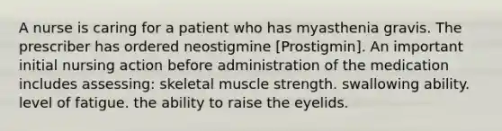 A nurse is caring for a patient who has myasthenia gravis. The prescriber has ordered neostigmine [Prostigmin]. An important initial nursing action before administration of the medication includes assessing: skeletal muscle strength. swallowing ability. level of fatigue. the ability to raise the eyelids.