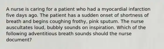 A nurse is caring for a patient who had a myocardial infarction five days ago. The patient has a sudden onset of shortness of breath and begins coughing frothy, pink sputum. The nurse auscultates loud, bubbly sounds on inspiration. Which of the following adventitious breath sounds should the nurse document?