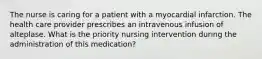 The nurse is caring for a patient with a myocardial infarction. The health care provider prescribes an intravenous infusion of alteplase. What is the priority nursing intervention during the administration of this medication?