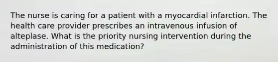 The nurse is caring for a patient with a myocardial infarction. The health care provider prescribes an intravenous infusion of alteplase. What is the priority nursing intervention during the administration of this medication?