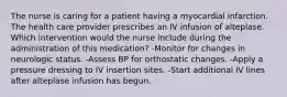 The nurse is caring for a patient having a myocardial infarction. The health care provider prescribes an IV infusion of alteplase. Which intervention would the nurse include during the administration of this medication? -Monitor for changes in neurologic status. -Assess BP for orthostatic changes. -Apply a pressure dressing to IV insertion sites. -Start additional IV lines after alteplase infusion has begun.