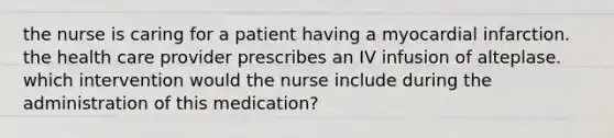 the nurse is caring for a patient having a myocardial infarction. the health care provider prescribes an IV infusion of alteplase. which intervention would the nurse include during the administration of this medication?