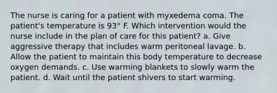 The nurse is caring for a patient with myxedema coma. The patient's temperature is 93° F. Which intervention would the nurse include in the plan of care for this patient? a. Give aggressive therapy that includes warm peritoneal lavage. b. Allow the patient to maintain this body temperature to decrease oxygen demands. c. Use warming blankets to slowly warm the patient. d. Wait until the patient shivers to start warming.