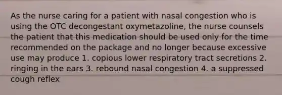 As the nurse caring for a patient with nasal congestion who is using the OTC decongestant oxymetazoline, the nurse counsels the patient that this medication should be used only for the time recommended on the package and no longer because excessive use may produce 1. copious lower respiratory tract secretions 2. ringing in the ears 3. rebound nasal congestion 4. a suppressed cough reflex