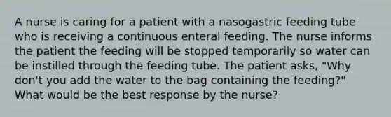 A nurse is caring for a patient with a nasogastric feeding tube who is receiving a continuous enteral feeding. The nurse informs the patient the feeding will be stopped temporarily so water can be instilled through the feeding tube. The patient asks, "Why don't you add the water to the bag containing the feeding?" What would be the best response by the nurse?