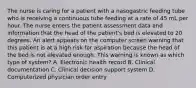 The nurse is caring for a patient with a nasogastric feeding tube who is receiving a continuous tube feeding at a rate of 45 mL per hour. The nurse enters the patient assessment data and information that the head of the patient's bed is elevated to 20 degrees. An alert appears on the computer screen warning that this patient is at a high risk for aspiration because the head of the bed is not elevated enough. This warning is known as which type of system? A. Electronic health record B. Clinical documentation C. Clinical decision support system D. Computerized physician order entry