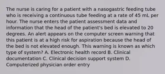 The nurse is caring for a patient with a nasogastric feeding tube who is receiving a continuous tube feeding at a rate of 45 mL per hour. The nurse enters the patient assessment data and information that the head of the patient's bed is elevated to 20 degrees. An alert appears on the computer screen warning that this patient is at a high risk for aspiration because the head of the bed is not elevated enough. This warning is known as which type of system? A. Electronic health record B. Clinical documentation C. Clinical decision support system D. Computerized physician order entry