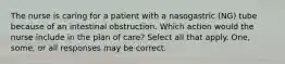 The nurse is caring for a patient with a nasogastric (NG) tube because of an intestinal obstruction. Which action would the nurse include in the plan of care? Select all that apply. One, some, or all responses may be correct.