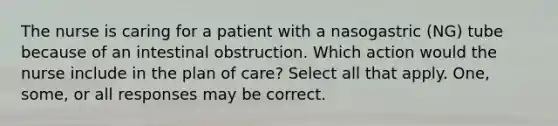 The nurse is caring for a patient with a nasogastric (NG) tube because of an intestinal obstruction. Which action would the nurse include in the plan of care? Select all that apply. One, some, or all responses may be correct.