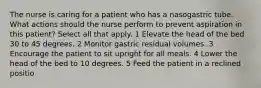 The nurse is caring for a patient who has a nasogastric tube. What actions should the nurse perform to prevent aspiration in this patient? Select all that apply. 1 Elevate the head of the bed 30 to 45 degrees. 2 Monitor gastric residual volumes. 3 Encourage the patient to sit upright for all meals. 4 Lower the head of the bed to 10 degrees. 5 Feed the patient in a reclined positio