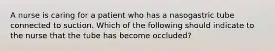 A nurse is caring for a patient who has a nasogastric tube connected to suction. Which of the following should indicate to the nurse that the tube has become occluded?