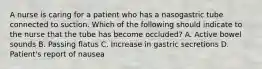 A nurse is caring for a patient who has a nasogastric tube connected to suction. Which of the following should indicate to the nurse that the tube has become occluded? A. Active bowel sounds B. Passing flatus C. Increase in gastric secretions D. Patient's report of nausea