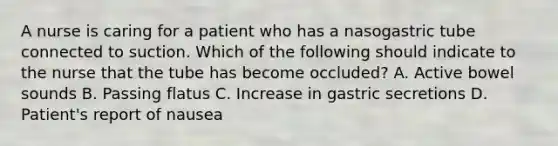 A nurse is caring for a patient who has a nasogastric tube connected to suction. Which of the following should indicate to the nurse that the tube has become occluded? A. Active bowel sounds B. Passing flatus C. Increase in gastric secretions D. Patient's report of nausea