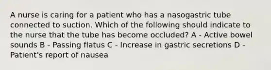 A nurse is caring for a patient who has a nasogastric tube connected to suction. Which of the following should indicate to the nurse that the tube has become occluded? A - Active bowel sounds B - Passing flatus C - Increase in gastric secretions D - Patient's report of nausea