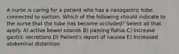 A nurse is caring for a patient who has a nasogastric tube connected to suction. Which of the following should indicate to the nurse that the tube has become occluded? Select all that apply. A) active bowel sounds B) passing flatus C) Increase gastric secretions D) Patient's report of nausea E) Increased abdominal distention