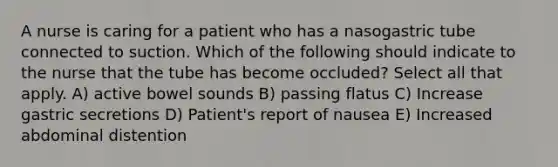 A nurse is caring for a patient who has a nasogastric tube connected to suction. Which of the following should indicate to the nurse that the tube has become occluded? Select all that apply. A) active bowel sounds B) passing flatus C) Increase gastric secretions D) Patient's report of nausea E) Increased abdominal distention