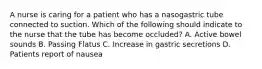 A nurse is caring for a patient who has a nasogastric tube connected to suction. Which of the following should indicate to the nurse that the tube has become occluded? A. Active bowel sounds B. Passing Flatus C. Increase in gastric secretions D. Patients report of nausea