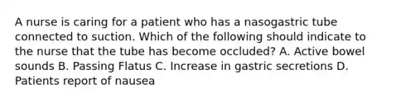 A nurse is caring for a patient who has a nasogastric tube connected to suction. Which of the following should indicate to the nurse that the tube has become occluded? A. Active bowel sounds B. Passing Flatus C. Increase in gastric secretions D. Patients report of nausea