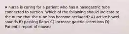 A nurse is caring for a patient who has a nasogastric tube connected to suction. Which of the following should indicate to the nurse that the tube has become occluded? A) active bowel sounds B) passing flatus C) Increase gastric secretions D) Patient's report of nausea