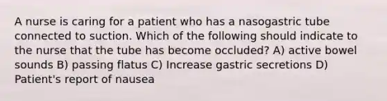 A nurse is caring for a patient who has a nasogastric tube connected to suction. Which of the following should indicate to the nurse that the tube has become occluded? A) active bowel sounds B) passing flatus C) Increase gastric secretions D) Patient's report of nausea