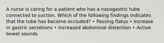 A nurse is caring for a patient who has a nasogastric tube connected to suction. Which of the following findings indicates that the tube has become occluded? • Passing flatus • Increase in gastric secretions • Increased abdominal distention • Active bowel sounds