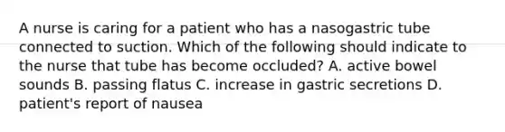 A nurse is caring for a patient who has a nasogastric tube connected to suction. Which of the following should indicate to the nurse that tube has become occluded? A. active bowel sounds B. passing flatus C. increase in gastric secretions D. patient's report of nausea