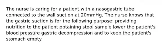 The nurse is caring for a patient with a nasogastric tube connected to the wall suction at 20mmHg. The nurse knows that the gastric suction is for the following purpose: providing nutrition to the patient obtaining stool sample lower the patient's blood pressure gastric decompression and to keep the patient's stomach empty