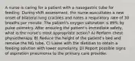 A nurse is caring for a patient with a nasogastric tube for feeding. During shift assessment, the nurse auscultates a new onset of bilateral lung crackles and notes a respiratory rate of 30 breaths per minute. The patient's oxygen saturation is 89% by pulse oximetry. After ensuring the patient's immediate safety, what is the nurse's most appropriate action? A) Perform chest physiotherapy. B) Reduce the height of the patient's bed and remove the NG tube. C) Liaise with the dietitian to obtain a feeding solution with lower osmolarity. D) Report possible signs of aspiration pneumonia to the primary care provider.