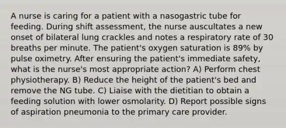 A nurse is caring for a patient with a nasogastric tube for feeding. During shift assessment, the nurse auscultates a new onset of bilateral lung crackles and notes a respiratory rate of 30 breaths per minute. The patient's oxygen saturation is 89% by pulse oximetry. After ensuring the patient's immediate safety, what is the nurse's most appropriate action? A) Perform chest physiotherapy. B) Reduce the height of the patient's bed and remove the NG tube. C) Liaise with the dietitian to obtain a feeding solution with lower osmolarity. D) Report possible signs of aspiration pneumonia to the primary care provider.