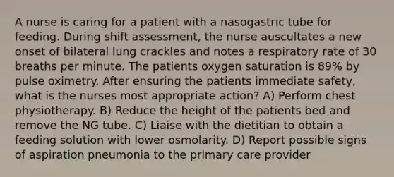 A nurse is caring for a patient with a nasogastric tube for feeding. During shift assessment, the nurse auscultates a new onset of bilateral lung crackles and notes a respiratory rate of 30 breaths per minute. The patients oxygen saturation is 89% by pulse oximetry. After ensuring the patients immediate safety, what is the nurses most appropriate action? A) Perform chest physiotherapy. B) Reduce the height of the patients bed and remove the NG tube. C) Liaise with the dietitian to obtain a feeding solution with lower osmolarity. D) Report possible signs of aspiration pneumonia to the primary care provider