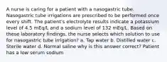 A nurse is caring for a patient with a nasogastric tube. Nasogastric tube irrigations are prescribed to be performed once every shift. The patient's electrolyte results indicate a potassium level of 4.5 mEq/L and a sodium level of 132 mEq/L. Based on these laboratory findings, the nurse selects which solution to use for nasogastric tube irrigation? a. Tap water b. Distilled water c. Sterile water d. Normal saline why is this answer correct? Patient has a low serum sodium