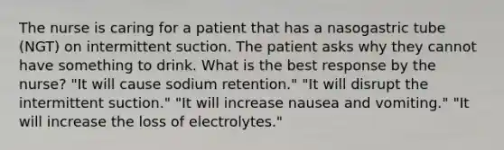 The nurse is caring for a patient that has a nasogastric tube (NGT) on intermittent suction. The patient asks why they cannot have something to drink. What is the best response by the nurse? "It will cause sodium retention." "It will disrupt the intermittent suction." "It will increase nausea and vomiting." "It will increase the loss of electrolytes."