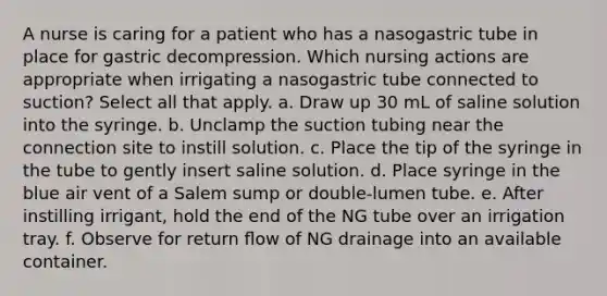 A nurse is caring for a patient who has a nasogastric tube in place for gastric decompression. Which nursing actions are appropriate when irrigating a nasogastric tube connected to suction? Select all that apply. a. Draw up 30 mL of saline solution into the syringe. b. Unclamp the suction tubing near the connection site to instill solution. c. Place the tip of the syringe in the tube to gently insert saline solution. d. Place syringe in the blue air vent of a Salem sump or double-lumen tube. e. After instilling irrigant, hold the end of the NG tube over an irrigation tray. f. Observe for return ﬂow of NG drainage into an available container.