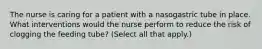 The nurse is caring for a patient with a nasogastric tube in place. What interventions would the nurse perform to reduce the risk of clogging the feeding tube? (Select all that apply.)