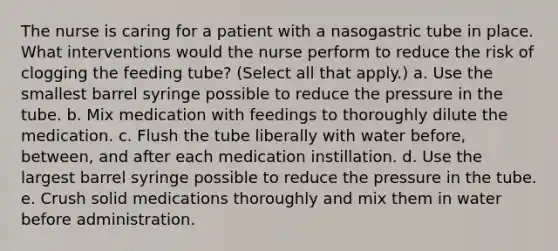 The nurse is caring for a patient with a nasogastric tube in place. What interventions would the nurse perform to reduce the risk of clogging the feeding tube? (Select all that apply.) a. Use the smallest barrel syringe possible to reduce the pressure in the tube. b. Mix medication with feedings to thoroughly dilute the medication. c. Flush the tube liberally with water before, between, and after each medication instillation. d. Use the largest barrel syringe possible to reduce the pressure in the tube. e. Crush solid medications thoroughly and mix them in water before administration.