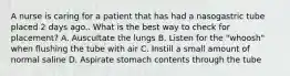 A nurse is caring for a patient that has had a nasogastric tube placed 2 days ago.. What is the best way to check for placement? A. Auscultate the lungs B. Listen for the "whoosh" when flushing the tube with air C. Instill a small amount of normal saline D. Aspirate stomach contents through the tube