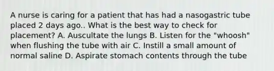 A nurse is caring for a patient that has had a nasogastric tube placed 2 days ago.. What is the best way to check for placement? A. Auscultate the lungs B. Listen for the "whoosh" when flushing the tube with air C. Instill a small amount of normal saline D. Aspirate stomach contents through the tube