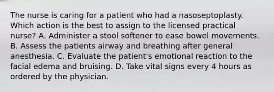 The nurse is caring for a patient who had a nasoseptoplasty. Which action is the best to assign to the licensed practical nurse? A. Administer a stool softener to ease bowel movements. B. Assess the patients airway and breathing after general anesthesia. C. Evaluate the patient's emotional reaction to the facial edema and bruising. D. Take vital signs every 4 hours as ordered by the physician.