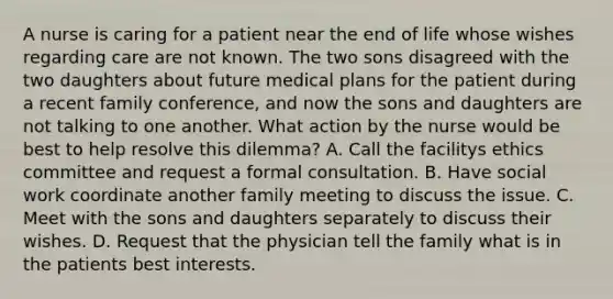 A nurse is caring for a patient near the end of life whose wishes regarding care are not known. The two sons disagreed with the two daughters about future medical plans for the patient during a recent family conference, and now the sons and daughters are not talking to one another. What action by the nurse would be best to help resolve this dilemma? A. Call the facilitys ethics committee and request a formal consultation. B. Have social work coordinate another family meeting to discuss the issue. C. Meet with the sons and daughters separately to discuss their wishes. D. Request that the physician tell the family what is in the patients best interests.