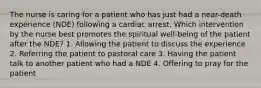 The nurse is caring for a patient who has just had a near-death experience (NDE) following a cardiac arrest. Which intervention by the nurse best promotes the spiritual well-being of the patient after the NDE? 1. Allowing the patient to discuss the experience 2. Referring the patient to pastoral care 3. Having the patient talk to another patient who had a NDE 4. Offering to pray for the patient